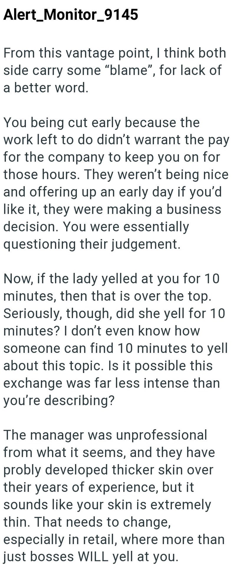 Alert_Monitor_9145 From this vantage point, I think both side carry some "blame", for lack of a better word. You being cut early because the work left to do didn't warrant the pay for the company to keep you on for those hours. They weren't being nice and offering up an early day if you'd like it, they were making a business decision. You were essentially questioning their judgement. Now, if the lady yelled at you for 10 minutes, then that is over the top. Seriously, though, did she yell for 10