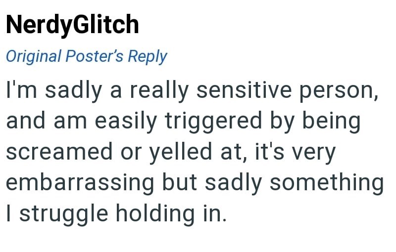 NerdyGlitch Original Poster's Reply I'm sadly a really sensitive person, and am easily triggered by being screamed or yelled at, it's very embarrassing but sadly something I struggle holding in.