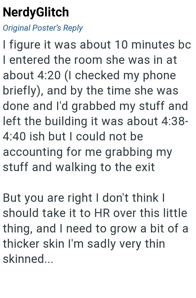 NerdyGlitch Original Poster's Reply I figure it was about 10 minutes bc I entered the room she was in at about 4:20 (I checked my phone briefly), and by the time she was done and I'd grabbed my stuff and left the building it was about 4:38- 4:40 ish but I could not be accounting for me grabbing my stuff and walking to the exit But you are right I don't think I should take it to HR over this little thing, and I need to grow a bit of a thicker skin I'm sadly very thin skinned...
