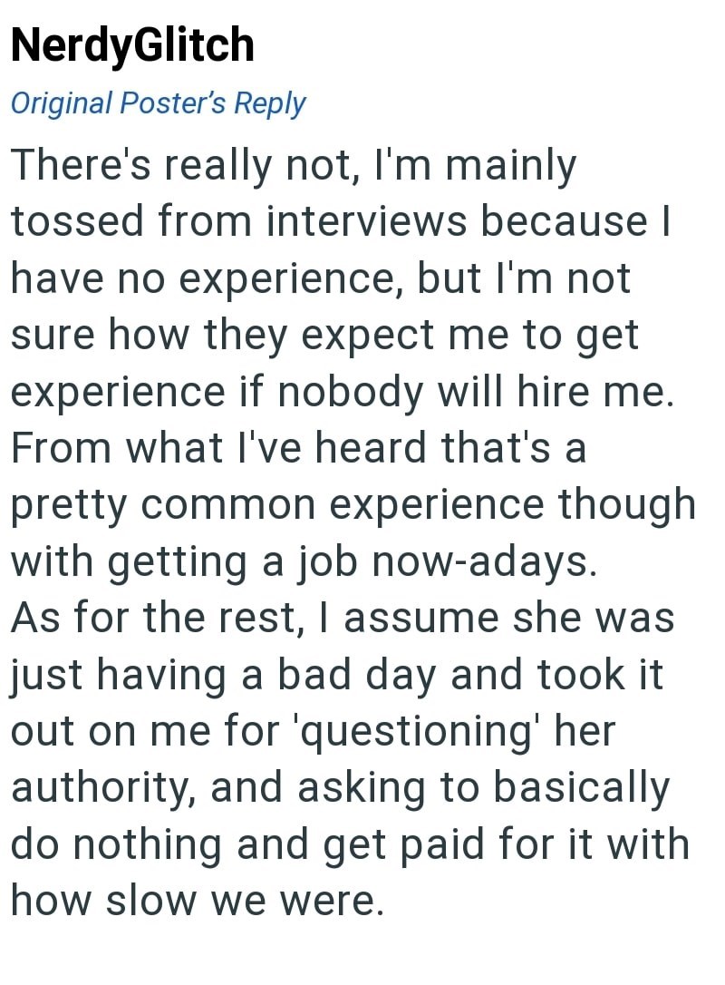 NerdyGlitch Original Poster's Reply There's really not, I'm mainly tossed from interviews because I have no experience, but I'm not sure how they expect me to get experience if nobody will hire me. From what I've heard that's a pretty common experience though with getting a job now-adays. As for the rest, I assume she was just having a bad day and took it out on me for 'questioning' her authority, and asking to basically do nothing and get paid for it with how slow we were.