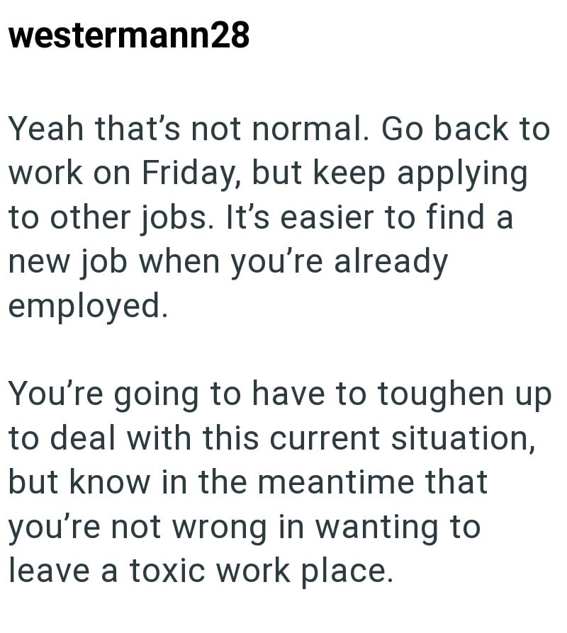 westermann28 Yeah that's not normal. Go back to work on Friday, but keep applying to other jobs. It's easier to find a new job when you're already employed. You're going to have to toughen up to deal with this current situation, but know in the meantime that you're not wrong in wanting to leave a toxic work place.