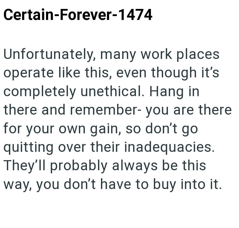 Certain-Forever-1474 Unfortunately, many work places operate like this, even though it's completely unethical. Hang in there and remember- you are there for your own gain, so don't go quitting over their inadequacies. They'll probably always be this. way, you don't have to buy into it.