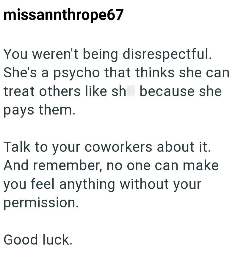 missannthrope67 You weren't being disrespectful. She's a psycho that thinks she can treat others like sh because she pays them. Talk to your coworkers about it. And remember, no one can make you feel anything without your permission. Good luck.