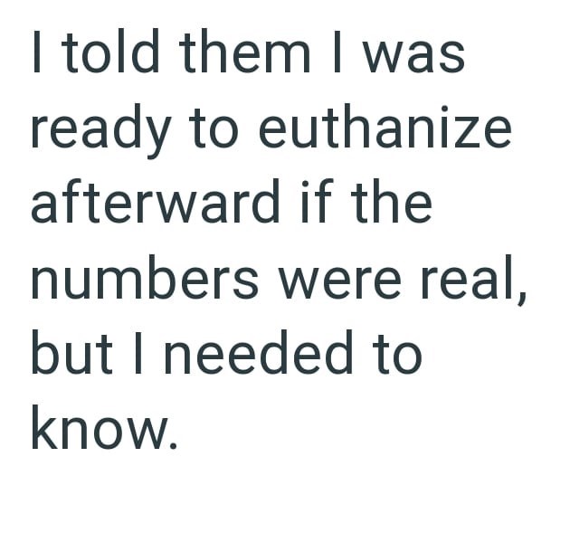 I told them I was ready to euthanize afterward if the numbers were real, but I needed to know.