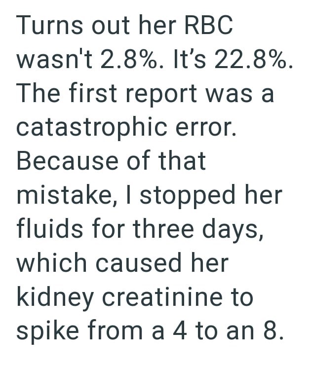 Turns out her RBC wasn't 2.8%. It's 22.8%. The first report was a catastrophic error. Because of that mistake, I stopped her fluids for three days, which caused her kidney creatinine to spike from a 4 to an 8.