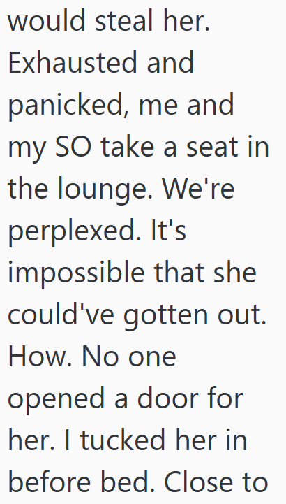 would steal her. Exhausted and panicked, me and my SO take a seat in the lounge. We're perplexed. It's impossible that she could've gotten out. How. No one opened a door for her. I tucked her in before bed. Close to