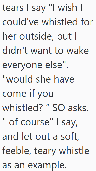 tears I say "I wish I could've whistled for her outside, but I didn't want to wake everyone else". "would she have come if you whistled? "SO asks. " of course" I say, and let out a soft, feeble, teary whistle as an example.