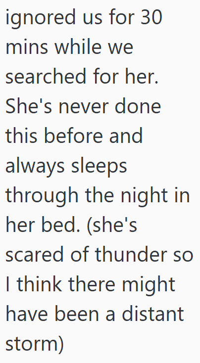 ignored us for 30 mins while we searched for her. She's never done this before and always sleeps through the night in her bed. (she's scared of thunder so I think there might have been a distant storm)