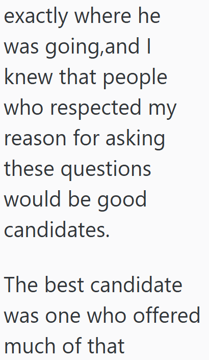 exactly where he was going, and I knew that people who respected my reason for asking these questions would be good candidates. The best candidate was one who offered much of that