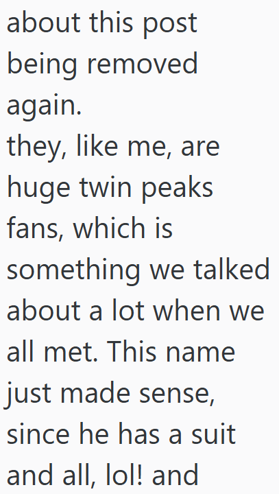 about this post being removed again. they, like me, are huge twin peaks fans, which is something we talked about a lot when we all met. This name just made sense, since he has a suit and all, lol! and