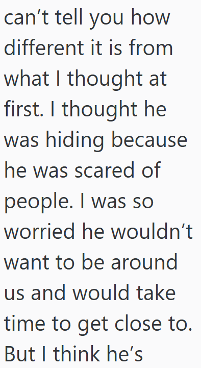 can't tell you how different it is from what I thought at first. I thought he was hiding because he was scared of people. I was so worried he wouldn't want to be around us and would take time to get close to. But I think he's
