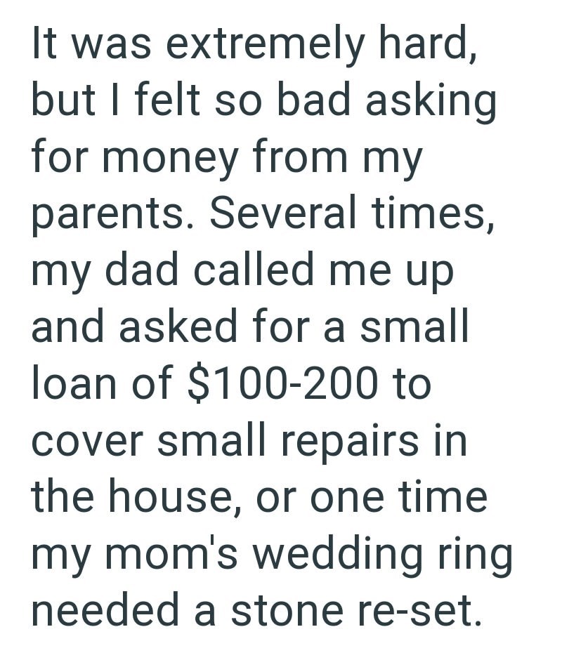 It was extremely hard, but I felt so bad asking for money from my parents. Several times, my dad called me up and asked for a small loan of $100-200 to cover small repairs in the house, or one time my mom's wedding ring needed a stone re-set.