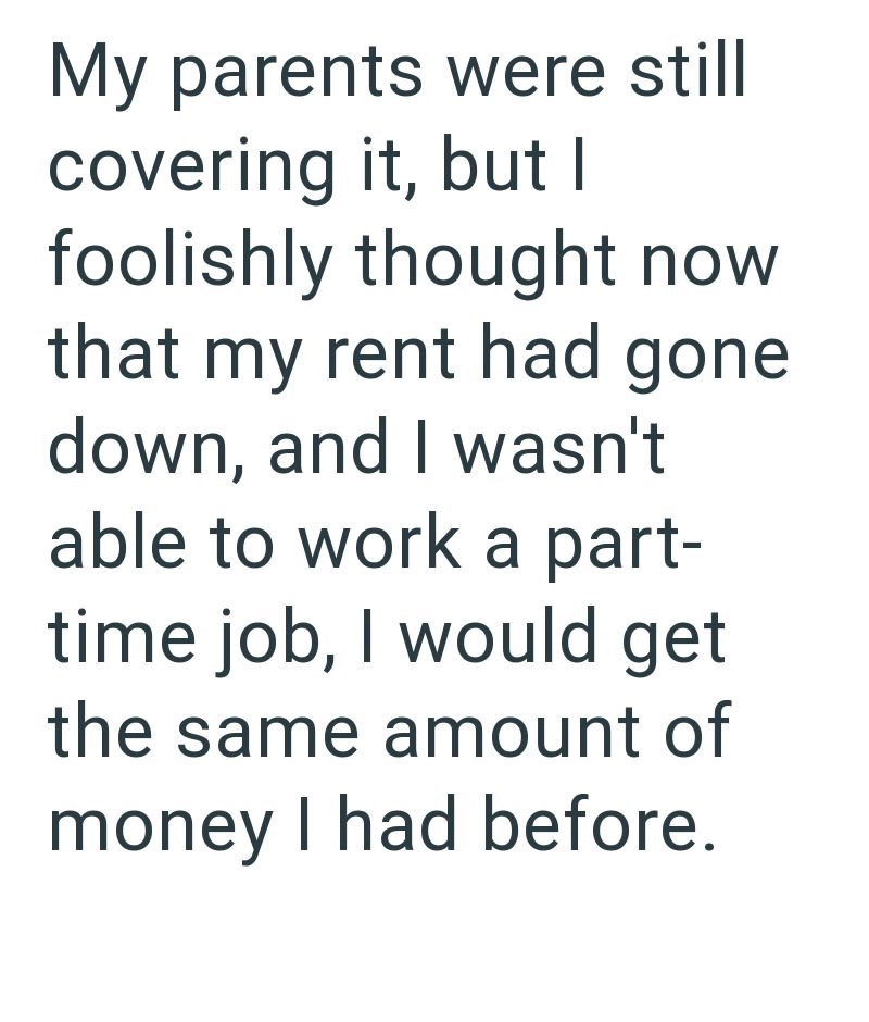 My parents were still covering it, but I foolishly thought now that my rent had gone down, and I wasn't able to work a part- time job, I would get the same amount of money I had before.