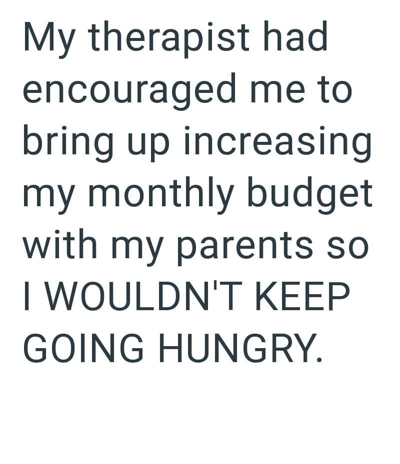My therapist had encouraged me to bring up increasing my monthly budget with my parents so I WOULDN'T KEEP GOING HUNGRY.