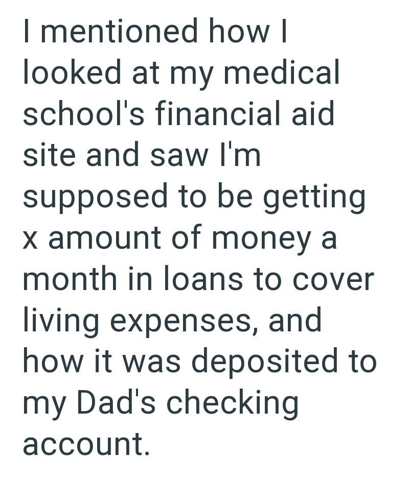 I mentioned how I looked at my medical school's financial aid site and saw I'm supposed to be getting x amount of money a month in loans to cover living expenses, and how it was deposited to my Dad's checking account.