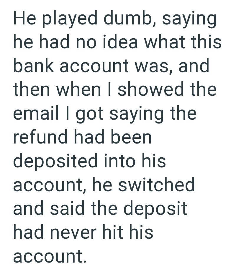 He played dumb, saying he had no idea what this bank account was, and then when I showed the email I got saying the refund had been deposited into his account, he switched and said the deposit had never hit his account.