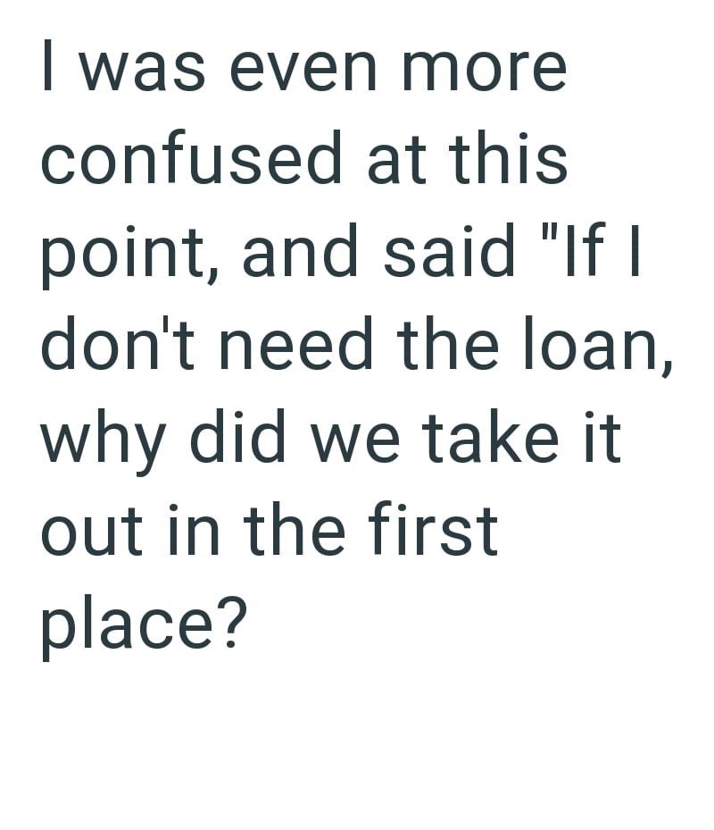 I was even more confused at this point, and said "If I don't need the loan, why did we take it out in the first place?
