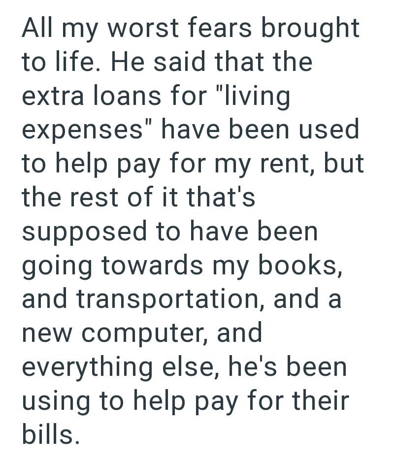 All my worst fears brought to life. He said that the extra loans for "living expenses" have been used to help pay for my rent, but the rest of it that's supposed to have been going towards my books, and transportation, and a new computer, and everything else, he's been using to help pay for their bills.