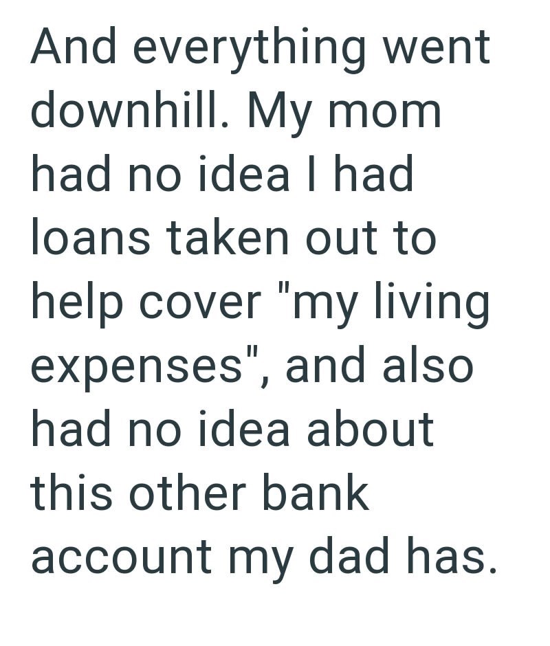 And everything went downhill. My mom had no idea I had loans taken out to help cover "my living expenses", and also had no idea about this other bank account my dad has.