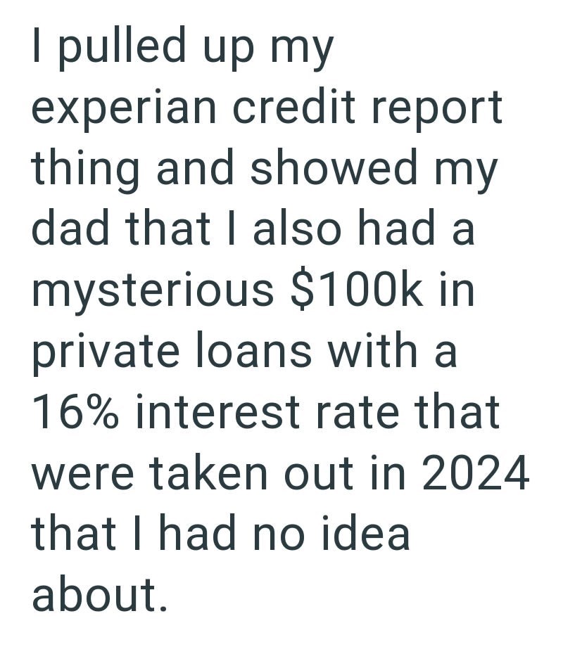 I pulled up my experian credit report thing and showed my dad that I also had a mysterious $100k in private loans with a 16% interest rate that were taken out in 2024 that I had no idea about.