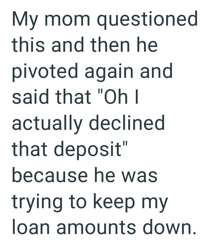 My mom questioned this and then he pivoted again and said that "Oh I actually declined that deposit" because he was trying to keep my loan amounts down.