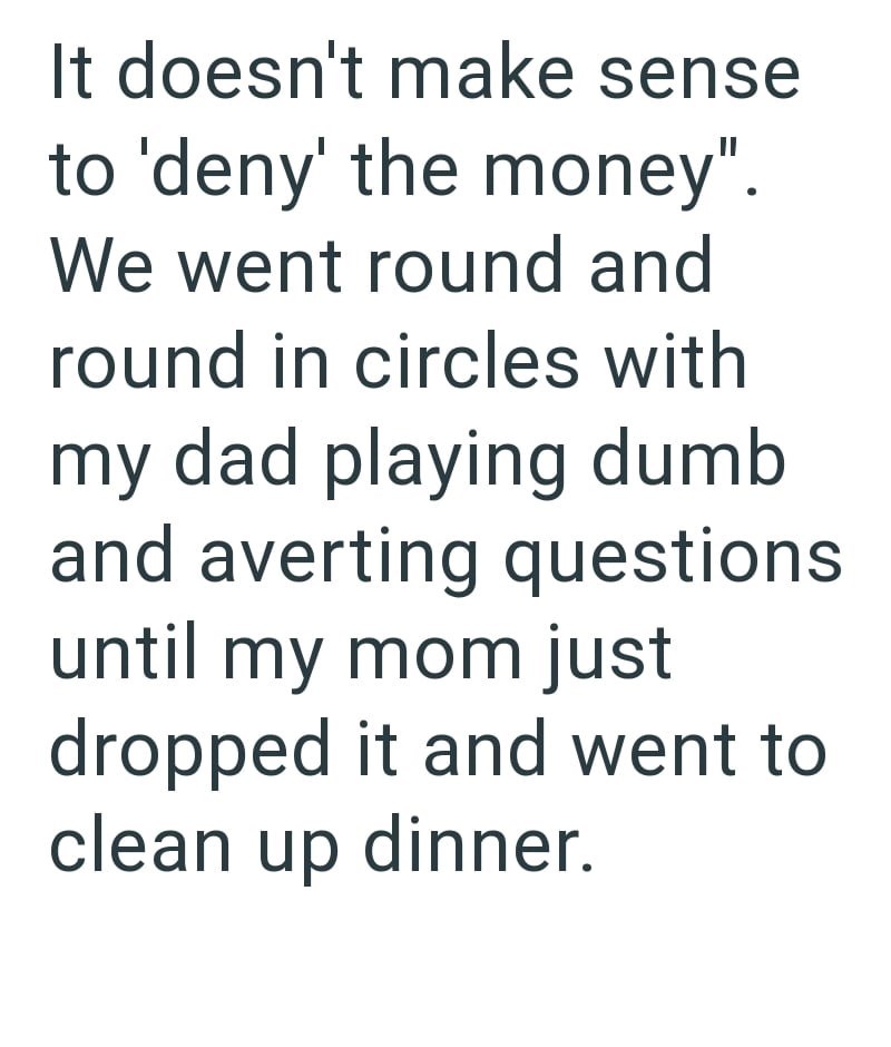 It doesn't make sense to 'deny' the money". We went round and round in circles with my dad playing dumb and averting questions. until my mom just dropped it and went to clean up dinner.