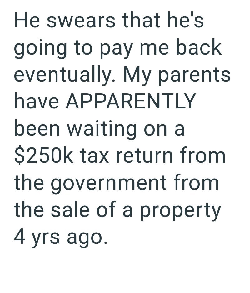 He swears that he's going to pay me back eventually. My parents have APPARENTLY been waiting on a $250k tax return from the government from the sale of a property 4 yrs ago.