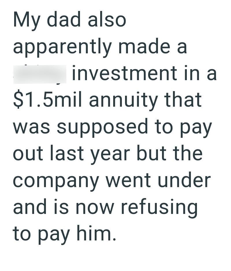 My dad also apparently made a investment in a $1.5mil annuity that was supposed to pay out last year but the company went under and is now refusing to pay him.