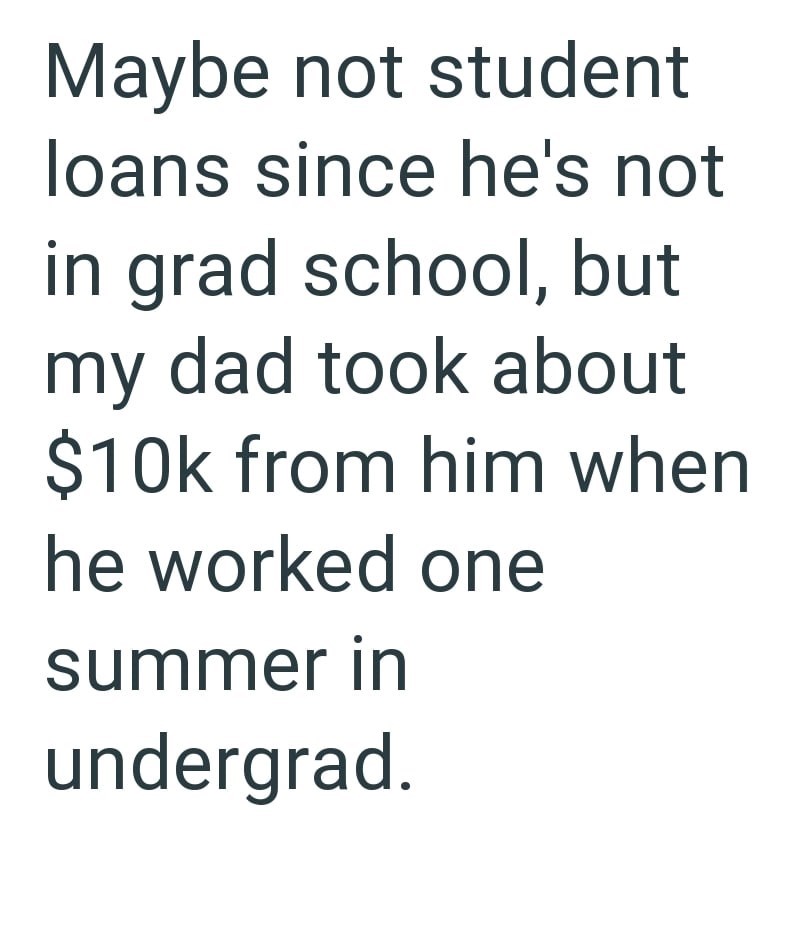 Maybe not student loans since he's not in grad school, but my dad took about $10k from him when he worked one summer in undergrad.