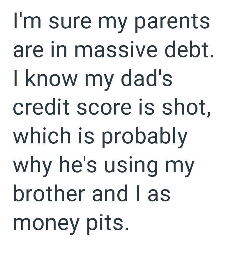 I'm sure my parents are in massive debt. I know my dad's credit score is shot, which is probably why he's using my brother and Il as money pits.