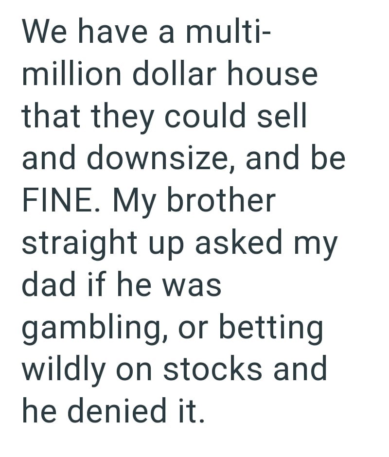 We have a multi- million dollar house that they could sell and downsize, and be FINE. My brother straight up asked my dad if he was gambling, or betting wildly on stocks and he denied it.