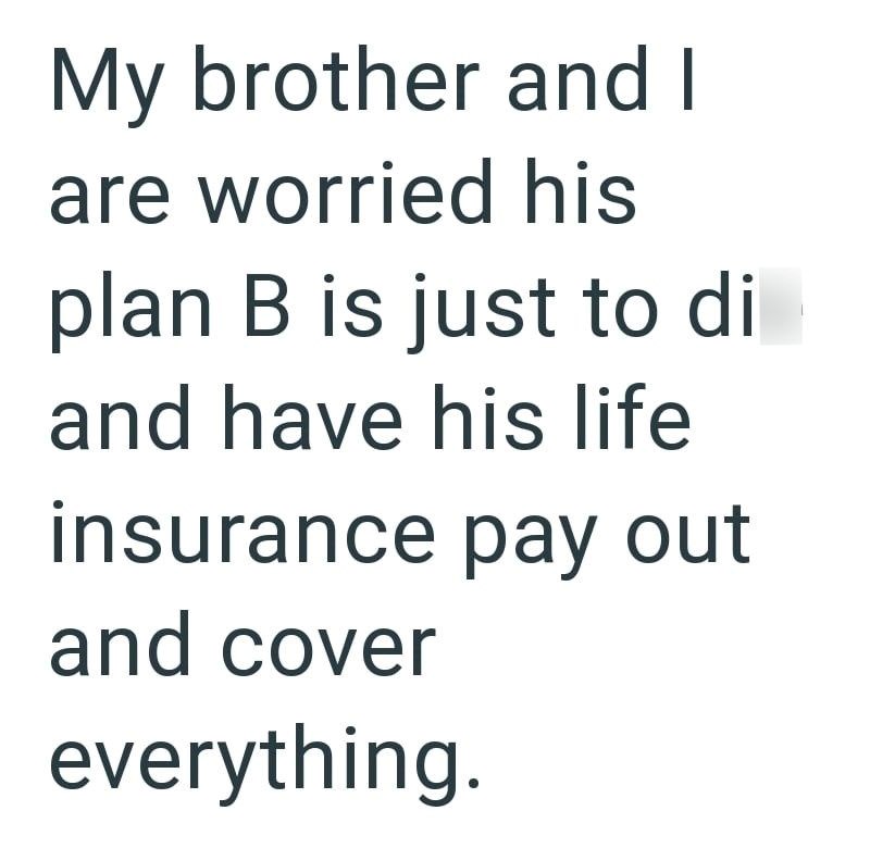 My brother and I are worried his plan B is just to di and have his life insurance pay out and cover everything.