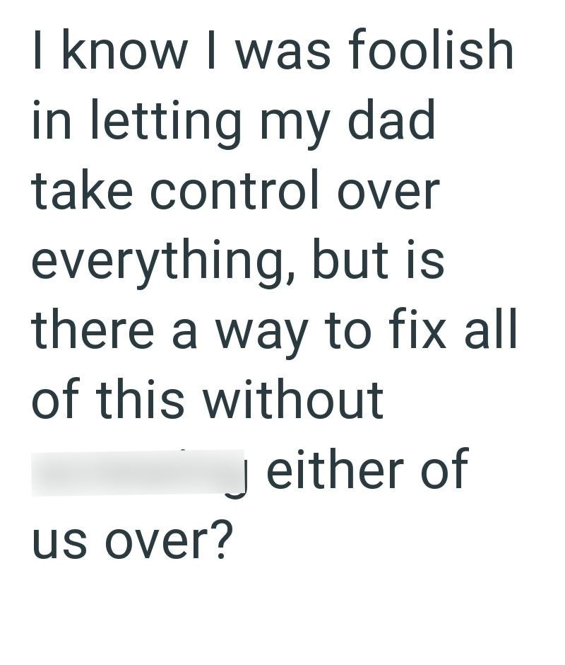 I know I was foolish in letting my dad take control over everything, but is there a way to fix all of this without us over? Jeither of