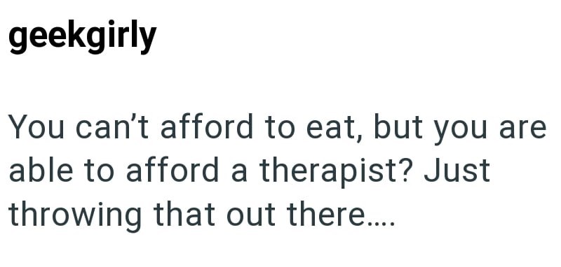 geekgirly You can't afford to eat, but you are able to afford a therapist? Just throwing that out there.....