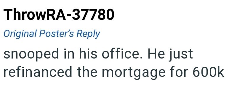 ThrowRA-37780 Original Poster's Reply snooped in his office. He just refinanced the mortgage for 600k