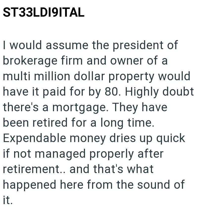 ST33LDI9ITAL I would assume the president of brokerage firm and owner of a multi million dollar property would have it paid for by 80. Highly doubt there's a mortgage. They have been retired for a long time. Expendable money dries up quick if not managed properly after retirement.. and that's what happened here from the sound of it.