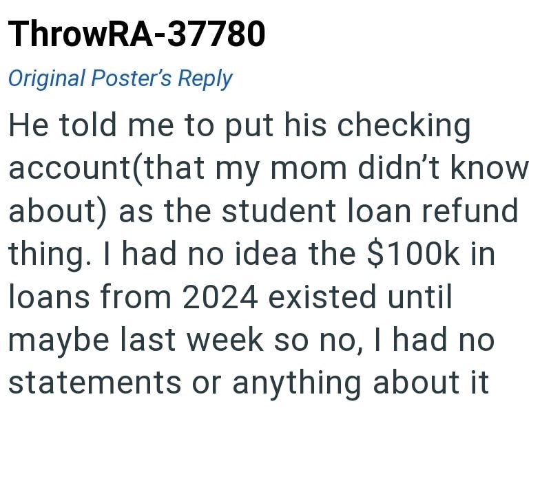 ThrowRA-37780 Original Poster's Reply He told me to put his checking account(that my mom didn't know about) as the student loan refund thing. I had no idea the $100k in loans from 2024 existed until maybe last week so no, I had no statements or anything about it