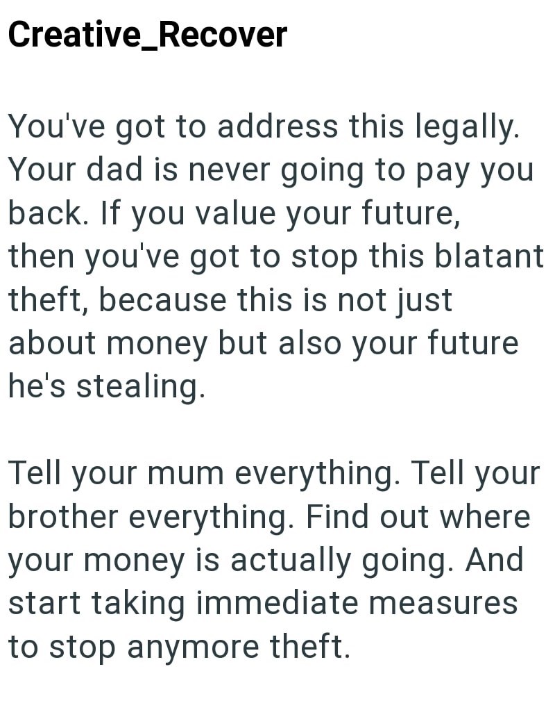 Creative_Recover You've got to address this legally. Your dad is never going to pay you back. If you value your future, then you've got to stop this blatant theft, because this is not just about money but also your future he's stealing. Tell your mum everything. Tell your brother everything. Find out where your money is actually going. And start taking immediate measures to stop anymore theft.