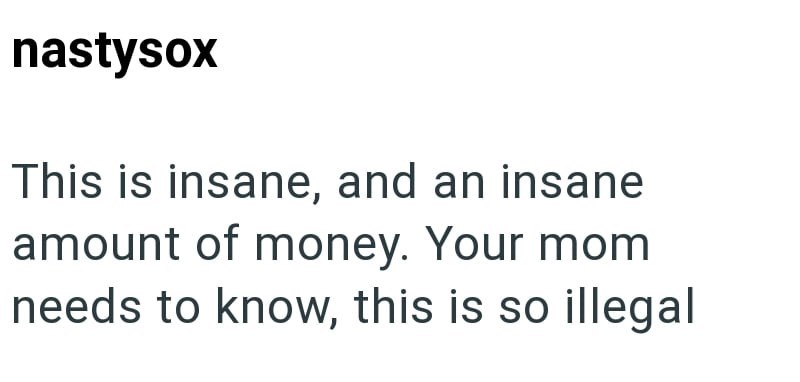 nastysox This is insane, and an insane amount of money. Your mom needs to know, this is so illegal