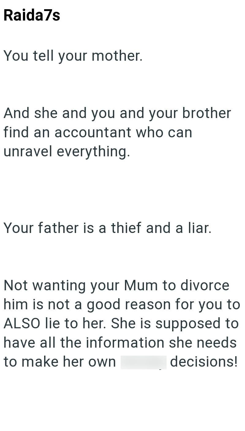 Raida7s You tell your mother. And she and you and your brother find an accountant who can unravel everything. Your father is a thief and a liar. Not wanting your Mum to divorce him is not a good reason for you to ALSO lie to her. She is supposed to have all the information she needs to make her own decisions!