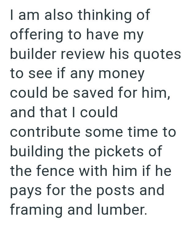 I am also thinking of offering to have my builder review his quotes to see if any money could be saved for him, and that I could contribute some time to building the pickets of the fence with him if he pays for the posts and framing and lumber.