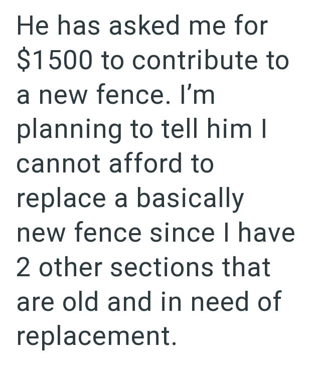 He has asked me for $1500 to contribute to a new fence. I'm planning to tell him I cannot afford to replace a basically new fence since I have 2 other sections that are old and in need of replacement.