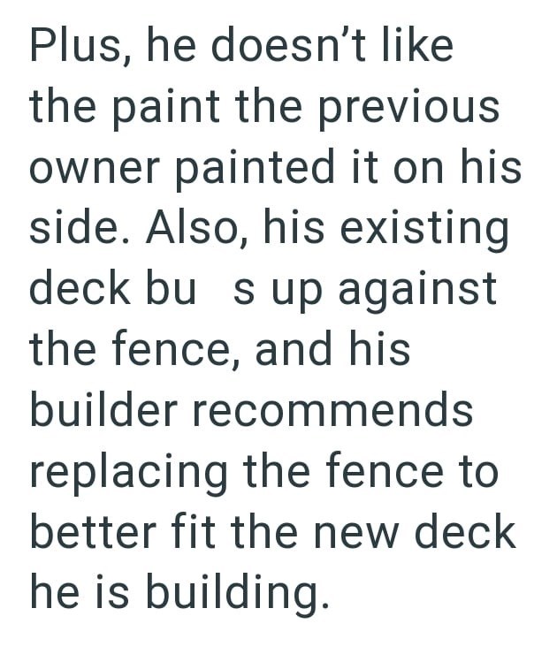 Plus, he doesn't like the paint the previous owner painted it on his side. Also, his existing deck bu s up against the fence, and his builder recommends replacing the fence to better fit the new deck he is building.