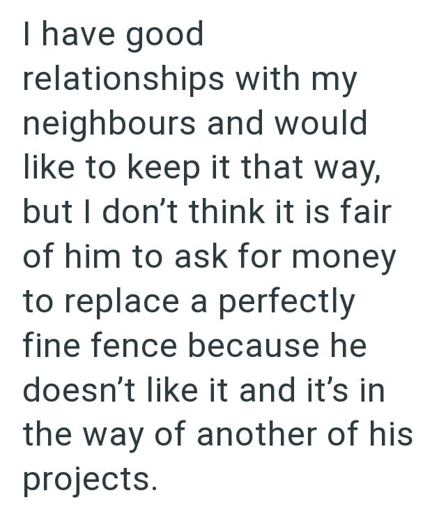 I have good relationships with my neighbours and would like to keep it that way, but I don't think it is fair of him to ask for money to replace a perfectly fine fence because he doesn't like it and it's in the way of another of his projects.