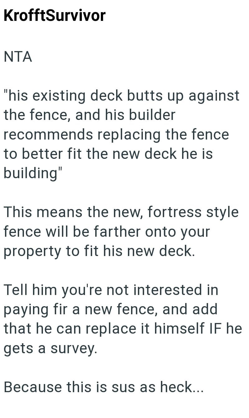 KrofftSurvivor NTA "his existing deck butts up against the fence, and his builder recommends replacing the fence to better fit the new deck he is building" This means the new, fortress style fence will be farther onto your property to fit his new deck. Tell him you're not interested in paying fir a new fence, and add that he can replace it himself IF he gets a survey. Because this is sus as heck...