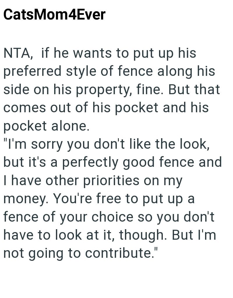 CatsMom4Ever NTA, if he wants to put up his preferred style of fence along his side on his property, fine. But that comes out of his pocket and his pocket alone. "I'm sorry you don't like the look, but it's a perfectly good fence and I have other priorities on my money. You're free to put up a fence of your choice so you don't have to look at it, though. But I'm not going to contribute."