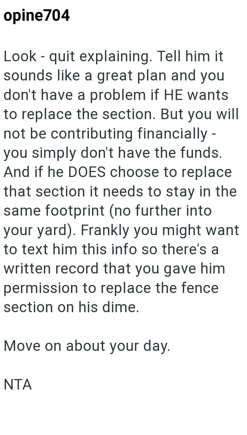 opine704 Look - quit explaining. Tell him it sounds like a great plan and you don't have a problem if HE wants to replace the section. But you will not be contributing financially - you simply don't have the funds. And if he DOES choose to replace that section it needs to stay in the same footprint (no further into your yard). Frankly you might want to text him this info so there's a written record that you gave him permission to replace the fence section on his dime. Move on about your day. NTA