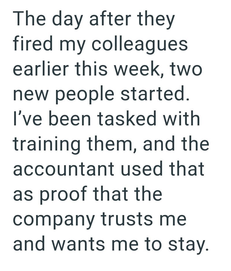 The day after they fired my colleagues earlier this week, two new people started. I've been tasked with training them, and the accountant used that as proof that the company trusts me and wants me to stay.