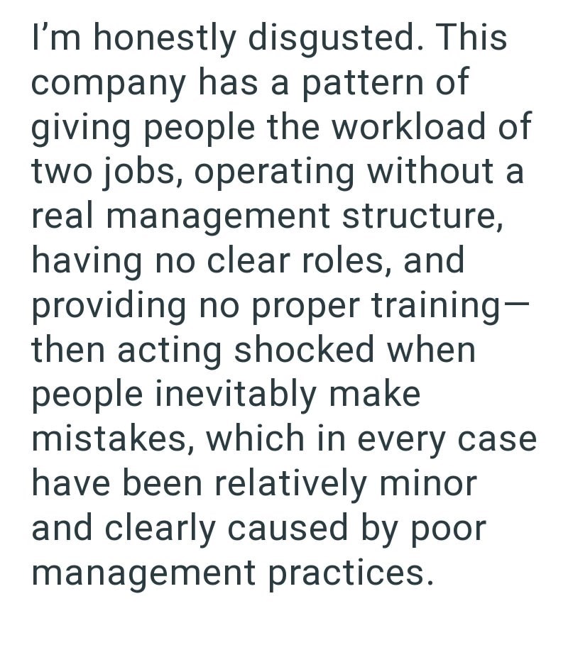 I'm honestly disgusted. This company has a pattern of giving people the workload of two jobs, operating without a real management structure, having no clear roles, and providing no proper training- then acting shocked when people inevitably make mistakes, which in every case have been relatively minor and clearly caused by poor management practices.