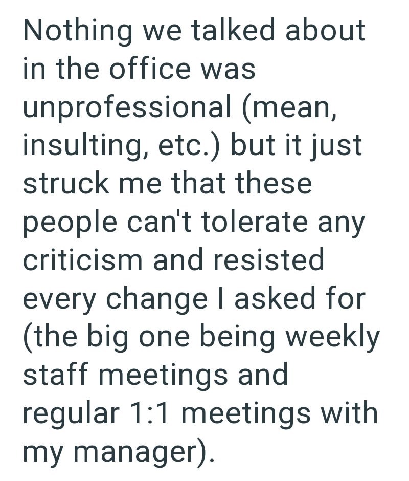 Nothing we talked about in the office was unprofessional (mean, insulting, etc.) but it just struck me that these people can't tolerate any criticism and resisted every change I asked for (the big one being weekly staff meetings and regular 1:1 meetings with my manager).